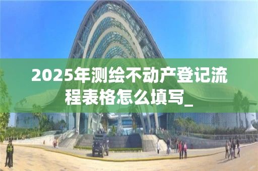 2025年测绘不动产登记流程表格怎么填写_