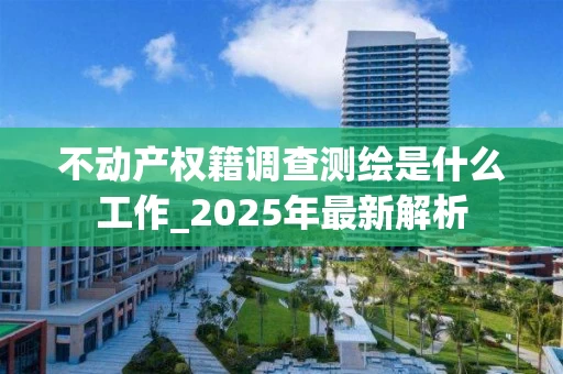 不动产权籍调查测绘是什么工作_2025年最新解析