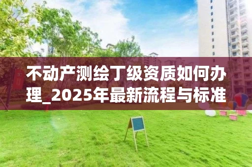 不动产测绘丁级资质如何办理_2025年最新流程与标准解析