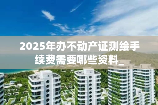 2025年办不动产证测绘手续费需要哪些资料_