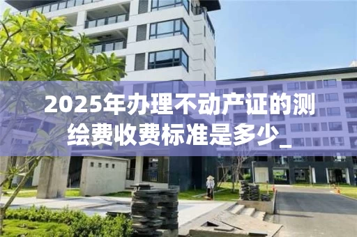 2025年办理不动产证的测绘费收费标准是多少_