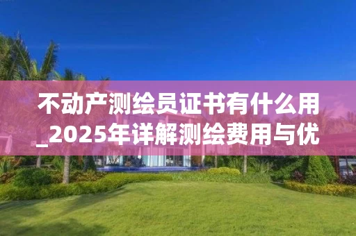 不动产测绘员证书有什么用_2025年详解测绘费用与优化方法