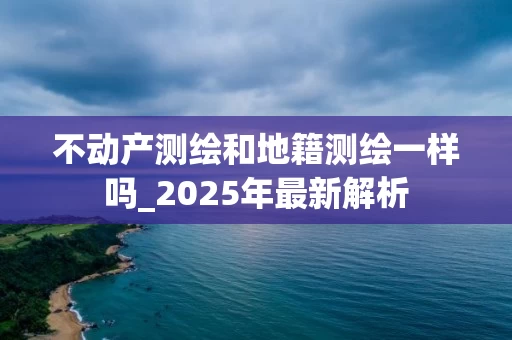 不动产测绘和地籍测绘一样吗_2025年最新解析