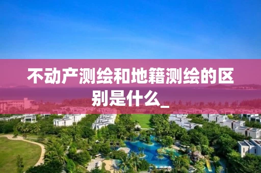 不动产测绘和地籍测绘的区别是什么_