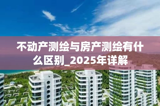 不动产测绘与房产测绘有什么区别_2025年详解