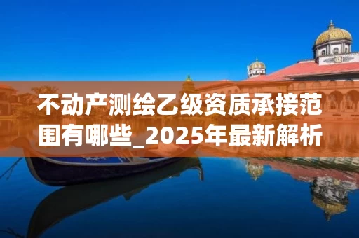 不动产测绘乙级资质承接范围有哪些_2025年最新解析