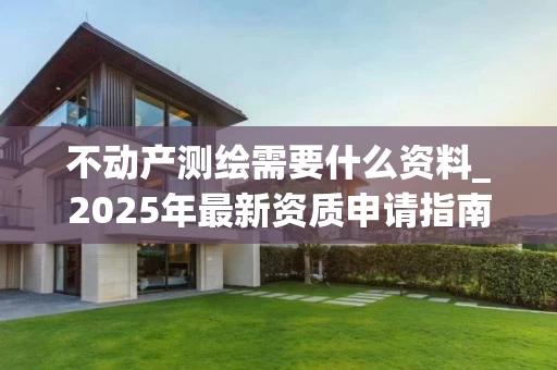 不动产测绘需要什么资料_2025年最新资质申请指南