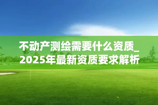 不动产测绘需要什么资质_2025年最新资质要求解析