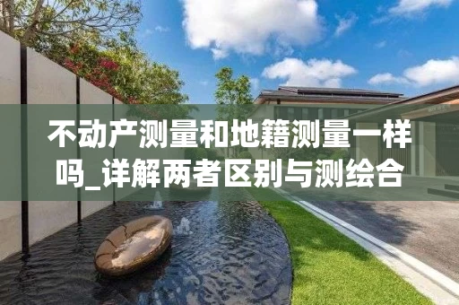不动产测量和地籍测量一样吗_详解两者区别与测绘合同要点
