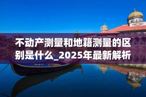 不动产测量和地籍测量的区别是什么_2025年最新解析