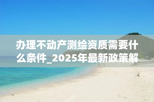 办理不动产测绘资质需要什么条件_2025年最新政策解读