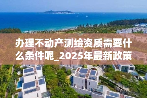 办理不动产测绘资质需要什么条件呢_2025年最新政策解读