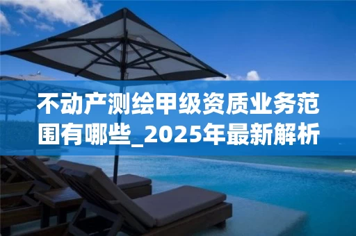 不动产测绘甲级资质业务范围有哪些_2025年最新解析