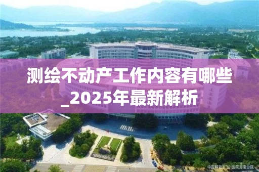 测绘不动产工作内容有哪些_2025年最新解析