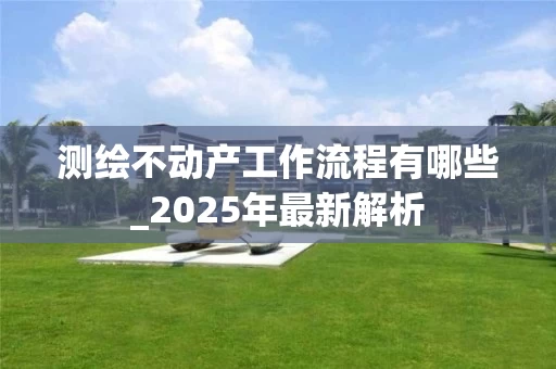 测绘不动产工作流程有哪些_2025年最新解析