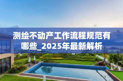 测绘不动产工作流程规范有哪些_2025年最新解析