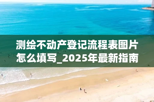 测绘不动产登记流程表图片怎么填写_2025年最新指南