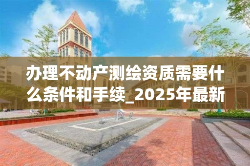 办理不动产测绘资质需要什么条件和手续_2025年最新解析