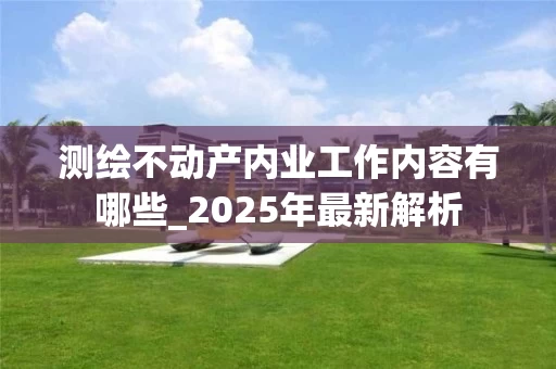 测绘不动产内业工作内容有哪些_2025年最新解析