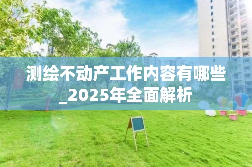 测绘不动产工作内容有哪些_2025年全面解析