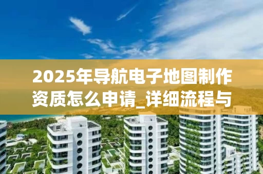 2025年导航电子地图制作资质怎么申请_详细流程与条件解析