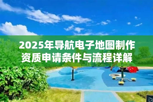 2025年导航电子地图制作资质申请条件与流程详解