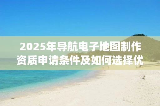 2025年导航电子地图制作资质申请条件及如何选择优质公司_