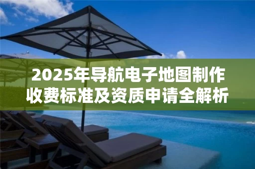 2025年导航电子地图制作收费标准及资质申请全解析
