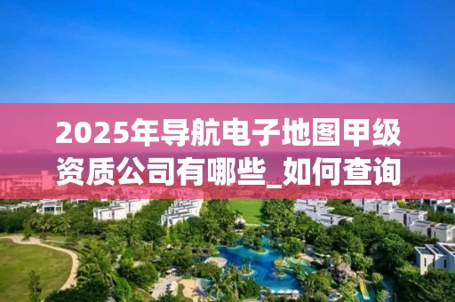 2025年导航电子地图甲级资质公司有哪些_如何查询最新名单_