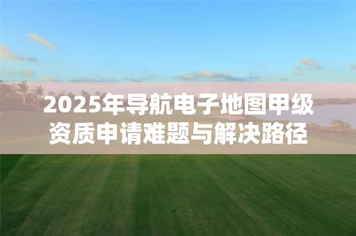 2025年导航电子地图甲级资质申请难题与解决路径