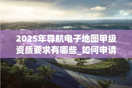 2025年导航电子地图甲级资质要求有哪些_如何申请与查询_