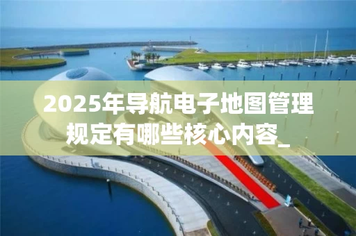 2025年导航电子地图管理规定有哪些核心内容_