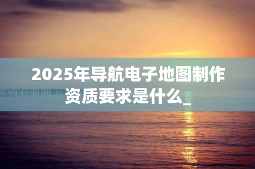 2025年导航电子地图制作资质要求是什么_