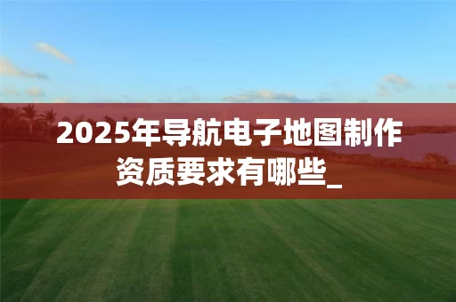 2025年导航电子地图制作资质要求有哪些_