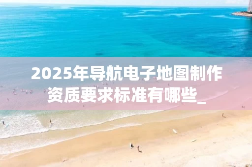 2025年导航电子地图制作资质要求标准有哪些_