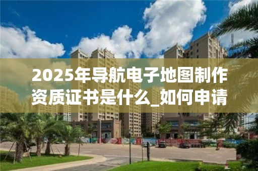 2025年导航电子地图制作资质证书是什么_如何申请与办理_
