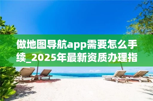 做地图导航app需要怎么手续_2025年最新资质办理指南