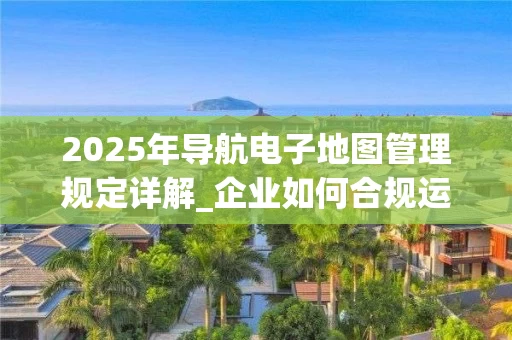 2025年导航电子地图管理规定详解_企业如何合规运营_