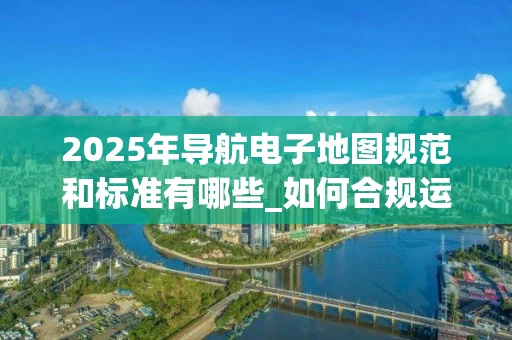 2025年导航电子地图规范和标准有哪些_如何合规运营_
