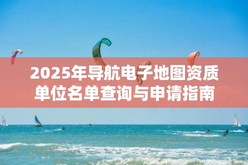 2025年导航电子地图资质单位名单查询与申请指南