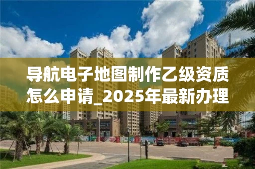 导航电子地图制作乙级资质怎么申请_2025年最新办理流程与条件解析