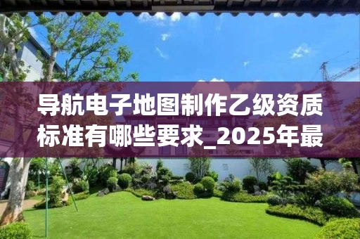 导航电子地图制作乙级资质标准有哪些要求_2025年最新解析
