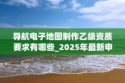 导航电子地图制作乙级资质要求有哪些_2025年最新申请指南