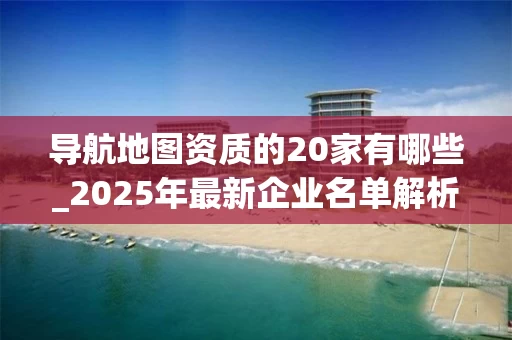导航地图资质的20家有哪些_2025年最新企业名单解析