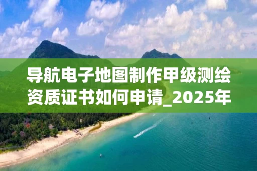 导航电子地图制作甲级证书如何申请_2025年最新流程解析