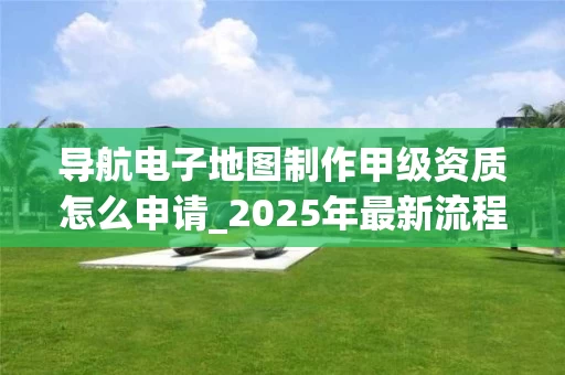 导航电子地图制作甲级资质怎么申请_2025年最新流程解析