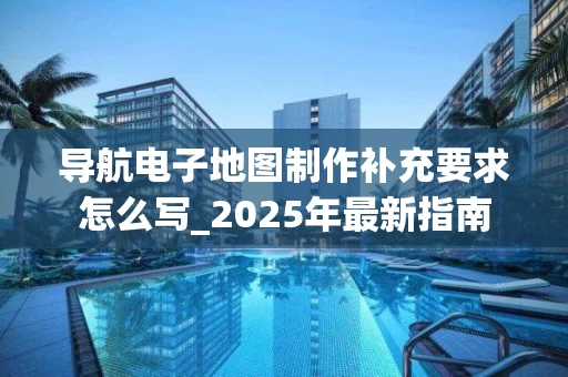 导航电子地图制作补充要求怎么写_2025年最新指南