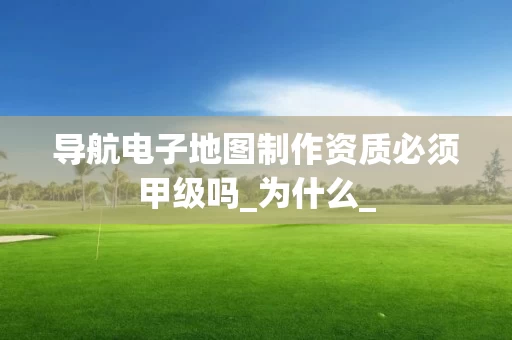 导航电子地图制作资质必须甲级吗_为什么_