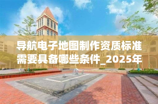 导航电子地图制作资质标准需要具备哪些条件_2025年最新解析
