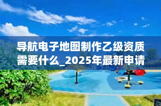 导航电子地图制作乙级资质需要什么_2025年最新申请条件与流程解析